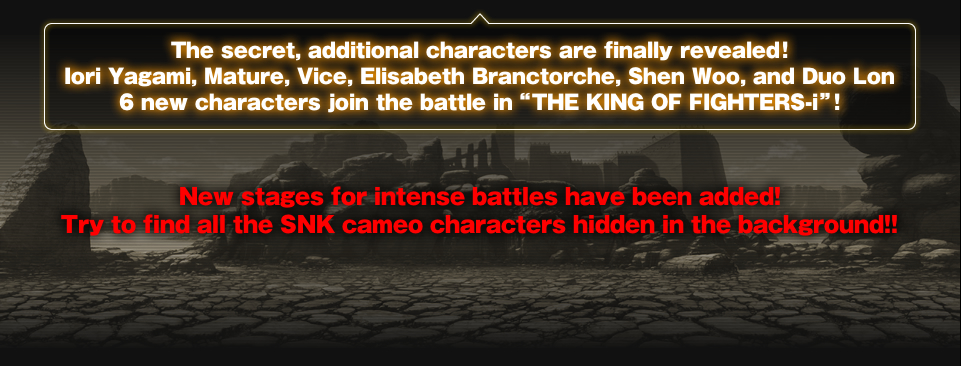 The secret, additional characters are finally revealed!Iori Yagami, Mature, Vice, Elisabeth Branctorche, Shen Woo, and Duo Lon 6 new characters join the battle in “THE KING OF FIGHTERS-i”!